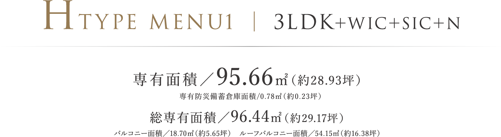 HTYPE MENU1 ｜ 3LDK＋WIC＋SIC＋N 専有面積／95.66㎡（約28.93坪）専有防災備蓄倉庫面積/0.78㎡（約0.23坪）総専有面積／96.44㎡（約29.17坪）バルコニー面積／18.70㎡（約5.65坪）　ルーフバルコニー面積／54.15㎡（約16.38坪）