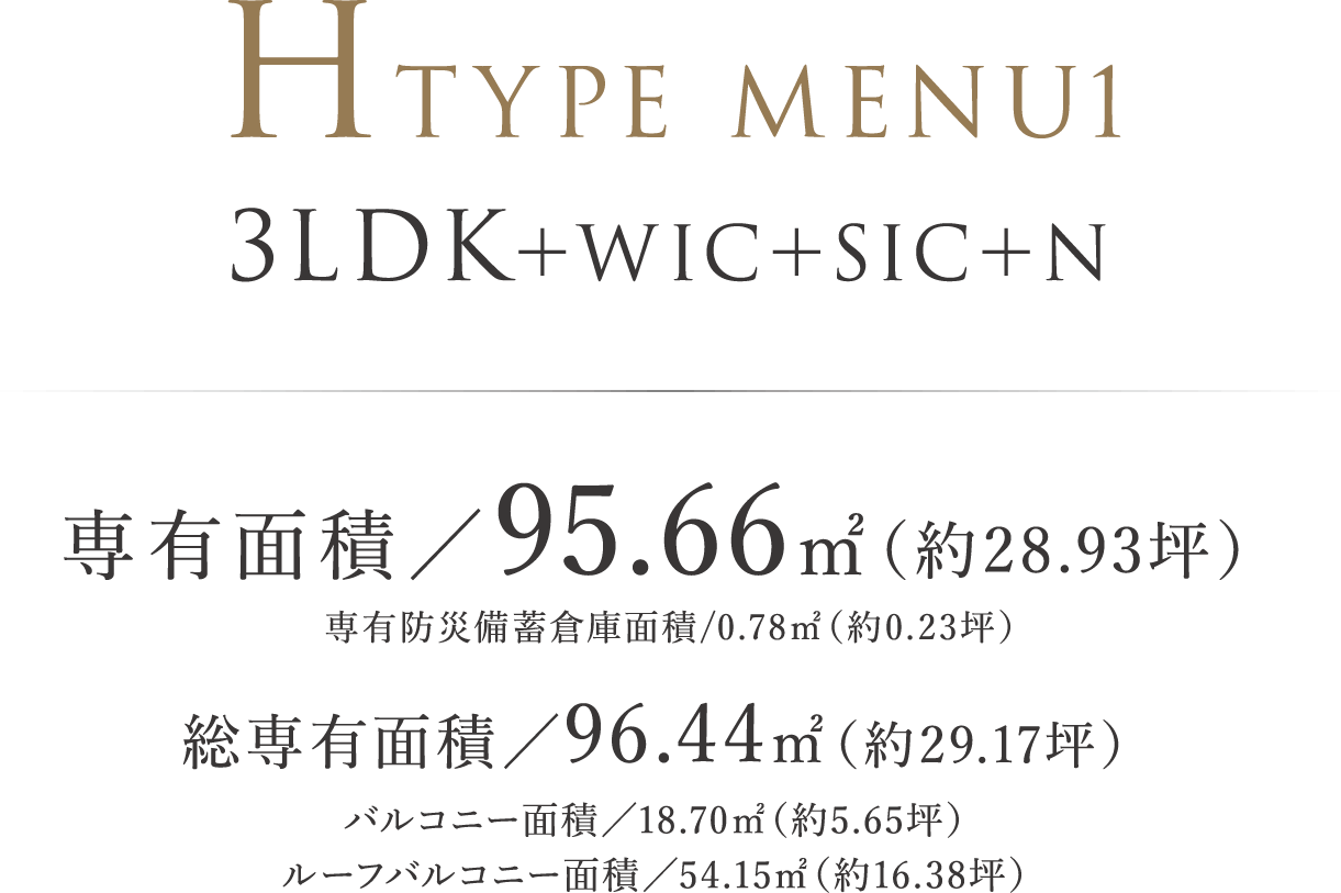 HTYPE MENU1 ｜ 3LDK＋WIC＋SIC＋N 専有面積／95.66㎡（約28.93坪）専有防災備蓄倉庫面積/0.78㎡（約0.23坪）総専有面積／96.44㎡（約29.17坪）バルコニー面積／18.70㎡（約5.65坪）　ルーフバルコニー面積／54.15㎡（約16.38坪）